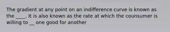 The gradient at any point on an indifference curve is known as the ____. It is also known as the rate at which the counsumer is willing to __ one good for another