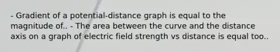 - Gradient of a potential-distance graph is equal to the magnitude of.. - The area between the curve and the distance axis on a graph of electric field strength vs distance is equal too..