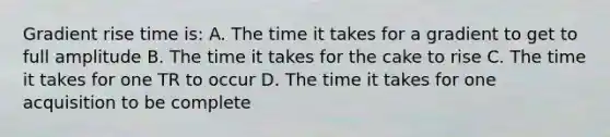 Gradient rise time is: A. The time it takes for a gradient to get to full amplitude B. The time it takes for the cake to rise C. The time it takes for one TR to occur D. The time it takes for one acquisition to be complete