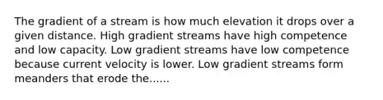 The gradient of a stream is how much elevation it drops over a given distance. High gradient streams have high competence and low capacity. Low gradient streams have low competence because current velocity is lower. Low gradient streams form meanders that erode the......