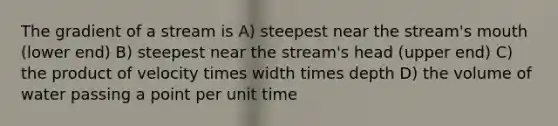 The gradient of a stream is A) steepest near the stream's mouth (lower end) B) steepest near the stream's head (upper end) C) the product of velocity times width times depth D) the volume of water passing a point per unit time