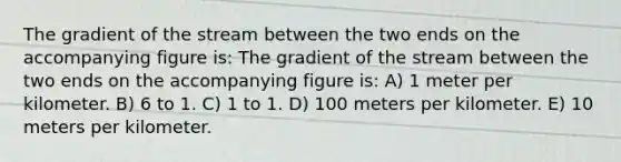 The gradient of the stream between the two ends on the accompanying figure is: The gradient of the stream between the two ends on the accompanying figure is: A) 1 meter per kilometer. B) 6 to 1. C) 1 to 1. D) 100 meters per kilometer. E) 10 meters per kilometer.