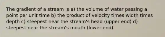 The gradient of a stream is a) the volume of water passing a point per unit time b) the product of velocity times width times depth c) steepest near the stream's head (upper end) d) steepest near the stream's mouth (lower end)