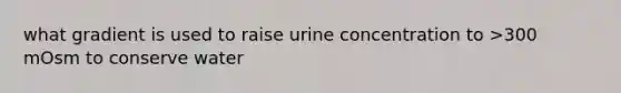 what gradient is used to raise urine concentration to >300 mOsm to conserve water