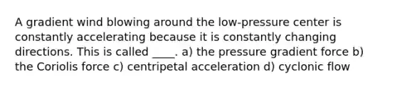 A gradient wind blowing around the low-pressure center is constantly accelerating because it is constantly changing directions. This is called ____. a) the pressure gradient force b) the Coriolis force c) centripetal acceleration d) cyclonic flow