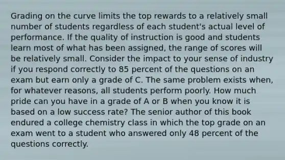 Grading on the curve limits the top rewards to a relatively small number of students regardless of each student's actual level of performance. If the quality of instruction is good and students learn most of what has been assigned, the range of scores will be relatively small. Consider the impact to your sense of industry if you respond correctly to 85 percent of the questions on an exam but earn only a grade of C. The same problem exists when, for whatever reasons, all students perform poorly. How much pride can you have in a grade of A or B when you know it is based on a low success rate? The senior author of this book endured a college chemistry class in which the top grade on an exam went to a student who answered only 48 percent of the questions correctly.