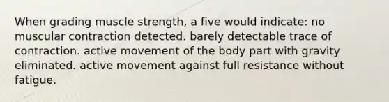 When grading muscle strength, a five would indicate: no muscular contraction detected. barely detectable trace of contraction. active movement of the body part with gravity eliminated. active movement against full resistance without fatigue.