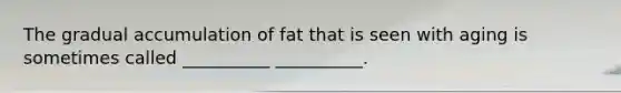 The gradual accumulation of fat that is seen with aging is sometimes called __________ __________.