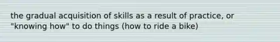 the gradual acquisition of skills as a result of practice, or "knowing how" to do things (how to ride a bike)