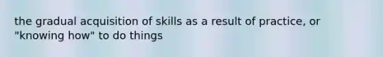 the gradual acquisition of skills as a result of practice, or "knowing how" to do things