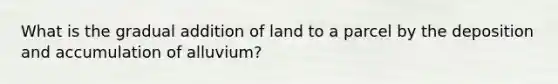 What is the gradual addition of land to a parcel by the deposition and accumulation of alluvium?