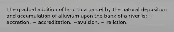 The gradual addition of land to a parcel by the natural deposition and accumulation of alluvium upon the bank of a river is: ~ accretion. ~ accreditation. ~avulsion. ~ reliction.