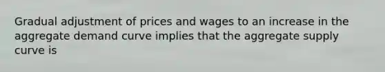 Gradual adjustment of prices and wages to an increase in the aggregate demand curve implies that the aggregate supply curve is