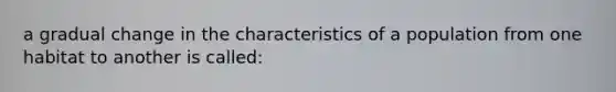 a gradual change in the characteristics of a population from one habitat to another is called: