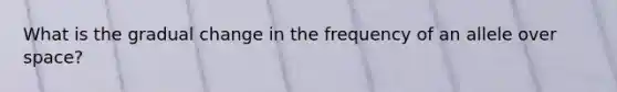 What is the gradual change in the frequency of an allele over space?