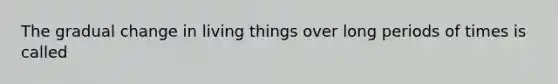 The gradual change in living things over long periods of times is called