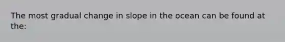 The most gradual change in slope in the ocean can be found at the: