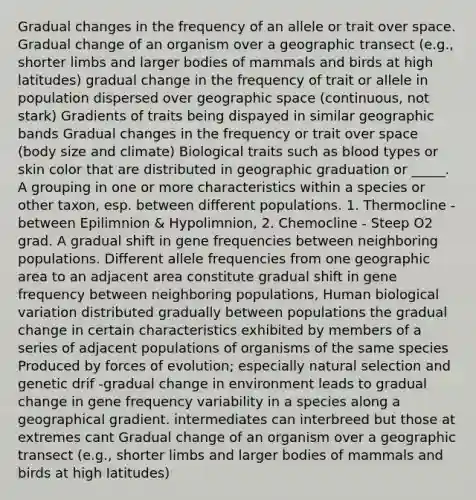 Gradual changes in the frequency of an allele or trait over space. Gradual change of an organism over a geographic transect (e.g., shorter limbs and larger bodies of mammals and birds at high latitudes) gradual change in the frequency of trait or allele in population dispersed over geographic space (continuous, not stark) Gradients of traits being dispayed in similar geographic bands Gradual changes in the frequency or trait over space (body size and climate) Biological traits such as blood types or skin color that are distributed in geographic graduation or _____. A grouping in one or more characteristics within a species or other taxon, esp. between different populations. 1. Thermocline - between Epilimnion & Hypolimnion, 2. Chemocline - Steep O2 grad. A gradual shift in gene frequencies between neighboring populations. Different allele frequencies from one geographic area to an adjacent area constitute gradual shift in gene frequency between neighboring populations, Human biological variation distributed gradually between populations the gradual change in certain characteristics exhibited by members of a series of adjacent populations of organisms of the same species Produced by forces of evolution; especially natural selection and genetic drif -gradual change in environment leads to gradual change in gene frequency variability in a species along a geographical gradient. intermediates can interbreed but those at extremes cant Gradual change of an organism over a geographic transect (e.g., shorter limbs and larger bodies of mammals and birds at high latitudes)