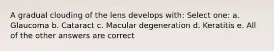 A gradual clouding of the lens develops with: Select one: a. Glaucoma b. Cataract c. Macular degeneration d. Keratitis e. All of the other answers are correct