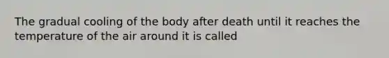 The gradual cooling of the body after death until it reaches the temperature of the air around it is called