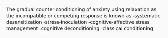 The gradual counter-conditioning of anxiety using relaxation as the incompatible or competing response is known as -systematic desensitization -stress-inoculation -cognitive-affective stress management -cognitive deconditioning -classical conditioning