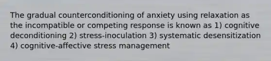 The gradual counterconditioning of anxiety using relaxation as the incompatible or competing response is known as 1) cognitive deconditioning 2) stress-inoculation 3) systematic desensitization 4) cognitive-affective stress management