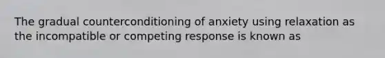 The gradual counterconditioning of anxiety using relaxation as the incompatible or competing response is known as