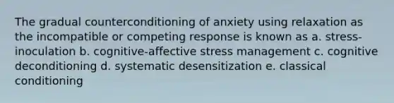 The gradual counterconditioning of anxiety using relaxation as the incompatible or competing response is known as a. stress-inoculation b. cognitive-affective stress management c. cognitive deconditioning d. systematic desensitization e. classical conditioning