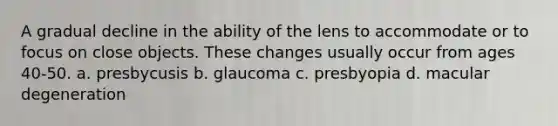 A gradual decline in the ability of the lens to accommodate or to focus on close objects. These changes usually occur from ages 40-50. a. presbycusis b. glaucoma c. presbyopia d. macular degeneration