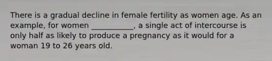 There is a gradual decline in female fertility as women age. As an example, for women ___________, a single act of intercourse is only half as likely to produce a pregnancy as it would for a woman 19 to 26 years old.