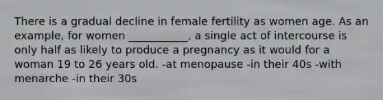 There is a gradual decline in female fertility as women age. As an example, for women ___________, a single act of intercourse is only half as likely to produce a pregnancy as it would for a woman 19 to 26 years old. -at menopause -in their 40s -with menarche -in their 30s