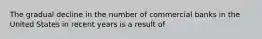 The gradual decline in the number of commercial banks in the United States in recent years is a result of