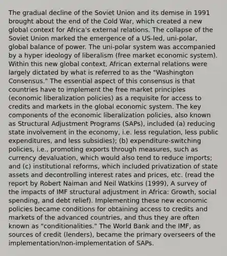 The gradual decline of the Soviet Union and its demise in 1991 brought about the end of the Cold War, which created a new global context for Africa's external relations. The collapse of the Soviet Union marked the emergence of a US-led, uni-polar, global balance of power. The uni-polar system was accompanied by a hyper ideology of liberalism (free market economic system). Within this new global context, African external relations were largely dictated by what is referred to as the "Washington Consensus." The essential aspect of this consensus is that countries have to implement the free market principles (economic liberalization policies) as a requisite for access to credits and markets in the global economic system. The key components of the economic liberalization policies, also known as Structural Adjustment Programs (SAPs), included (a) reducing state involvement in the economy, i.e. less regulation, less public expenditures, and less subsidies); (b) expenditure-switching policies, i.e., promoting exports through measures, such as currency devaluation, which would also tend to reduce imports; and (c) institutional reforms, which included privatization of state assets and decontrolling interest rates and prices, etc. (read the report by Robert Naiman and Neil Watkins (1999), A survey of the impacts of IMF structural adjustment in Africa: Growth, social spending, and debt relief). Implementing these new economic policies became conditions for obtaining access to credits and markets of the advanced countries, and thus they are often known as "conditionalities." The World Bank and the IMF, as sources of credit (lenders), became the primary overseers of the implementation/non-implementation of SAPs.