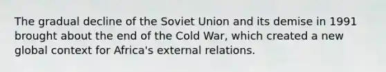 The gradual decline of the Soviet Union and its demise in 1991 brought about the end of the Cold War, which created a new global context for Africa's external relations.