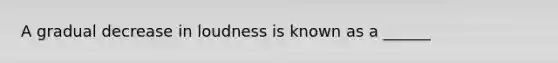 A gradual decrease in loudness is known as a ______