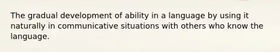 The gradual development of ability in a language by using it naturally in communicative situations with others who know the language.