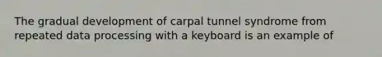 The gradual development of carpal tunnel syndrome from repeated data processing with a keyboard is an example of