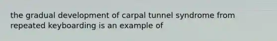 the gradual development of carpal tunnel syndrome from repeated keyboarding is an example of