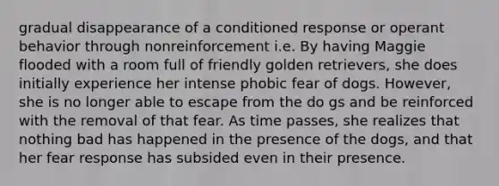 gradual disappearance of a conditioned response or operant behavior through nonreinforcement i.e. By having Maggie flooded with a room full of friendly golden retrievers, she does initially experience her intense phobic fear of dogs. However, she is no longer able to escape from the do gs and be reinforced with the removal of that fear. As time passes, she realizes that nothing bad has happened in the presence of the dogs, and that her fear response has subsided even in their presence.