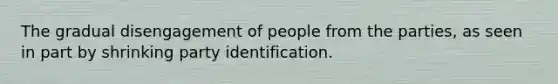 The gradual disengagement of people from the parties, as seen in part by shrinking party identification.