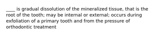 ____ is gradual dissolution of the mineralized tissue, that is the root of the tooth; may be internal or external; occurs during exfoliation of a primary tooth and from the pressure of orthodontic treatment