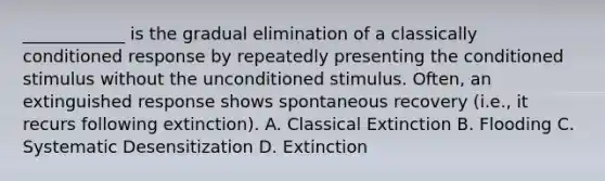 ____________ is the gradual elimination of a classically conditioned response by repeatedly presenting the conditioned stimulus without the unconditioned stimulus. Often, an extinguished response shows spontaneous recovery (i.e., it recurs following extinction). A. Classical Extinction B. Flooding C. Systematic Desensitization D. Extinction