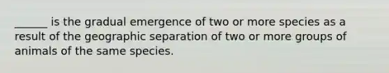 ______ is the gradual emergence of two or more species as a result of the geographic separation of two or more groups of animals of the same species.