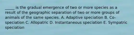 _____ is the gradual emergence of two or more species as a result of the geographic separation of two or more groups of animals of the same species. A. Adaptive speciation B. Co-speciation C. Allopatric D. Instantaneous speciation E. Sympatric speciation