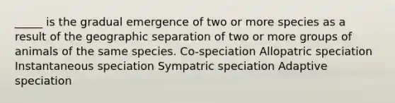 _____ is the gradual emergence of two or more species as a result of the geographic separation of two or more groups of animals of the same species. Co-speciation Allopatric speciation Instantaneous speciation Sympatric speciation Adaptive speciation