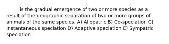 _____ is the gradual emergence of two or more species as a result of the geographic separation of two or more groups of animals of the same species. A) Allopatric B) Co-speciation C) Instantaneous speciation D) Adaptive speciation E) Sympatric speciation