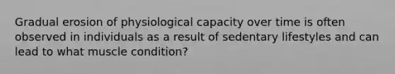 Gradual erosion of physiological capacity over time is often observed in individuals as a result of sedentary lifestyles and can lead to what muscle condition?