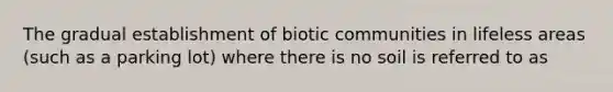 The gradual establishment of biotic communities in lifeless areas (such as a parking lot) where there is no soil is referred to as