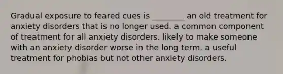 Gradual exposure to feared cues is ________ an old treatment for anxiety disorders that is no longer used. a common component of treatment for all anxiety disorders. likely to make someone with an anxiety disorder worse in the long term. a useful treatment for phobias but not other anxiety disorders.