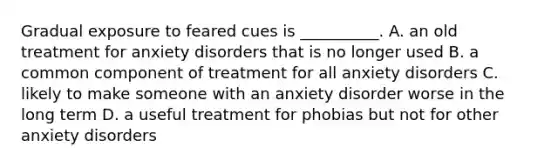 Gradual exposure to feared cues is __________. A. an old treatment for anxiety disorders that is no longer used B. a common component of treatment for all anxiety disorders C. likely to make someone with an anxiety disorder worse in the long term D. a useful treatment for phobias but not for other anxiety disorders